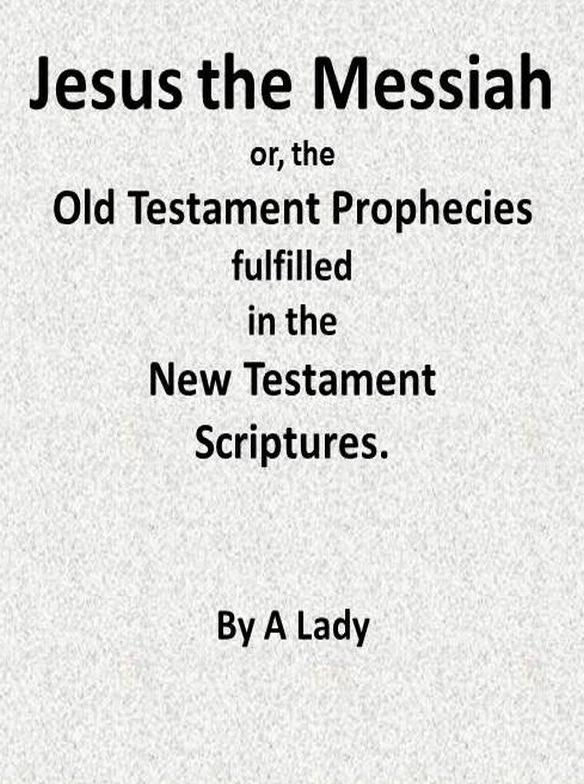 Jesus, the Messiah; Or, The Old Testament Prophecies Fulfilled in the New Testament Scriptures, by a Lady