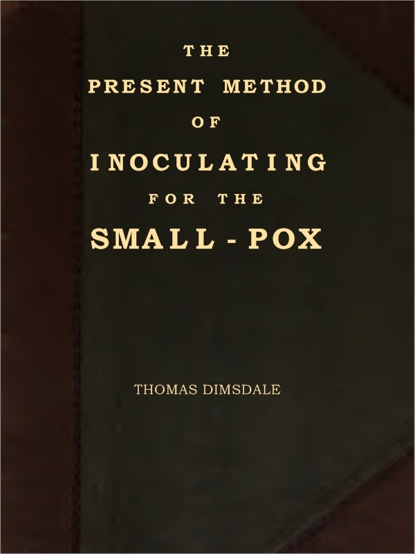The Present Method of Inoculating for the Small-Pox: To Which Are Added, Some Experiments, Instituted with a View to Discover the Effects of a Similar Treatment in the Natural Small-Pox