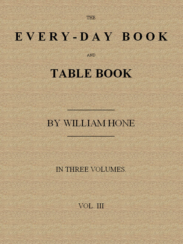 The Every-Day Book and Table Book. V. 3 (of 3)everlasting Calerdar of Popular Amusements, Sports, Pastimes, Ceremonies, Manners, Customs and Events, Incident to Each of the Three Hundred and Sixty-Five Days, in Past and Present Times; Forming a Complete History of the Year, Month, and Seasons, and a Perpetual Key to the Almanac