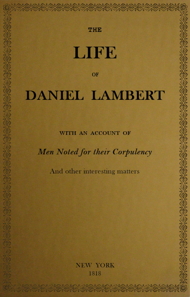 The Life of That Wonderful and Extraordinarily Heavy Man, Daniel Lambert: From His Birth to the Moment of His Dissolution; With an Account of Men Noted for Their Corpulency, and Other Interesting Matter
