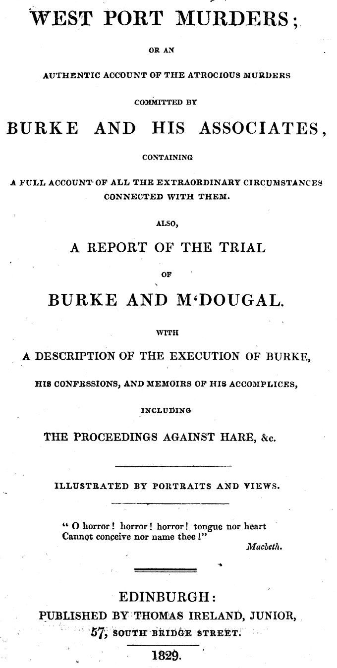 West Port Murders: Or an Authentic Account of the Atrocious Murders Committed by Burke and His Associates; Containing a Full Account of All the Extraordinary Circumstances Connected with Them. Also, a Report of the Trial of Burke and M'dougal. with a Description of the Execution of Burke, His Confessions, and Memoirs of His Accomplices, Including the Proceedings Against Hare, &c.