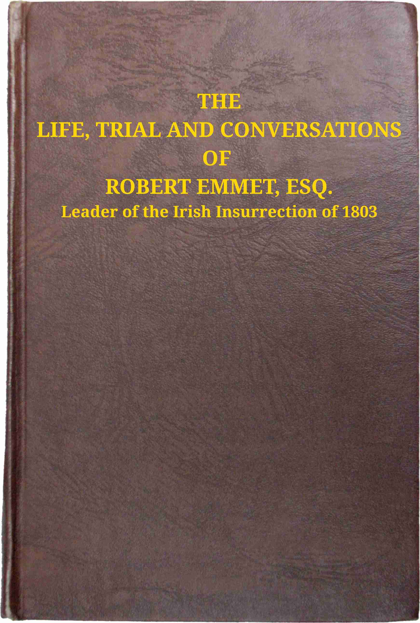 The Life, Trial and Conversations of Robert Emmet, Esq., Leader of the Irish Insurrection of 1803: Also, the Celebrated Speech Made by Him on the Occasion