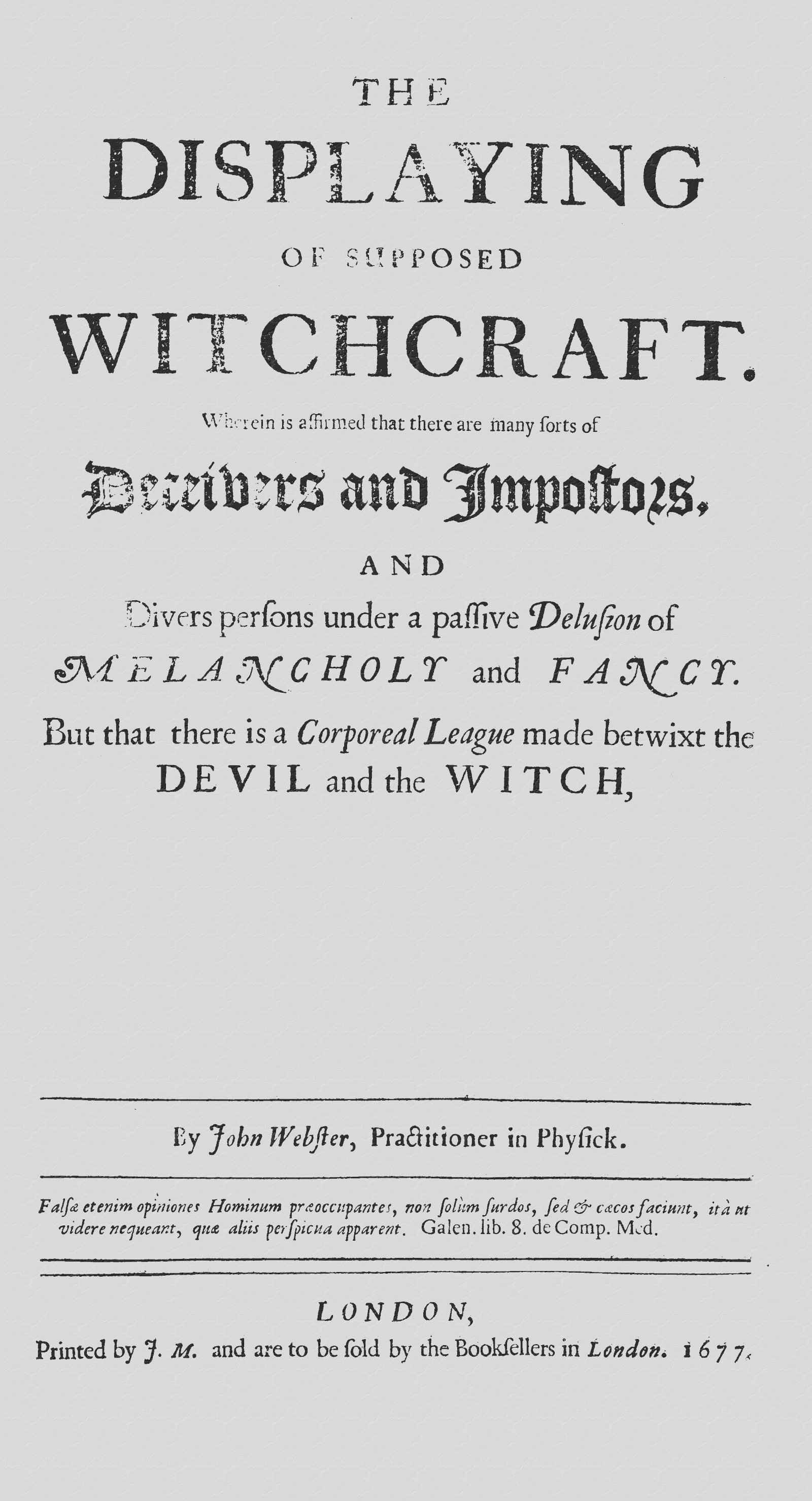The Displaying of Supposed Witchcraft: Wherein Is Affirmed That There Are Many Sorts of Deceivers and Impostors, and Divers Persons Under a Passive Delusion of Melancholy and Fancy. but That There Is a Corporeal League Made Betwixt the Devil and the Witch, or That He Sucks on the Witches Body, Has Carnal Copulation, or That Witches Are Turned into Cats, Dogs, Raise Tempests, or the Like, Is Utterly Denied and Disproved. Wherein Also Is Handled, the Existence of Angels and Spirits, the Truth of Apparitions, the Nature of Astral and Sydereal Spirits, the Force of Charms, and Philters; With Other Abstruse Matters