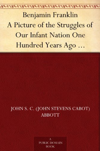 Benjamin Franklin: A Picture of the Struggles of Our Infant Nation One Hundred Years Ago