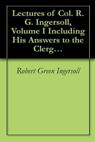 Lectures of Col. R. G. Ingersoll, Volume I: Including His Answers to the Clergy, His Oration at His Brother's Grave, Etc., Etc.